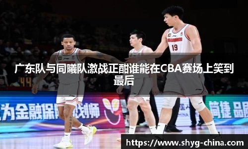 广东队与同曦队激战正酣谁能在CBA赛场上笑到最后
